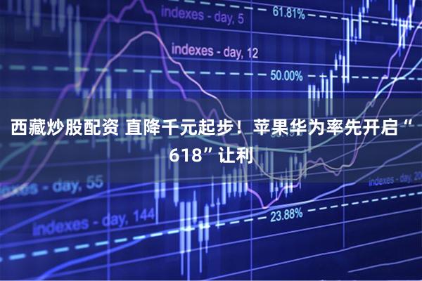 西藏炒股配资 直降千元起步！苹果华为率先开启“618”让利