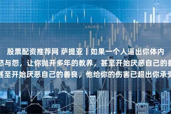 股票配资推荐网 萨提亚｜如果一个人逼出你体内所有的恶，激发了你的怒与怨，让你抛开多年的教养，甚至开始厌恶自己的善良，他给你的伤害已超出你承受极限