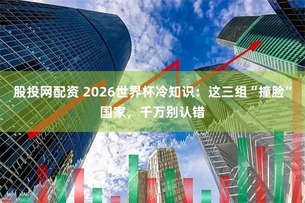 股投网配资 2026世界杯冷知识：这三组“撞脸”国家，千万别认错
